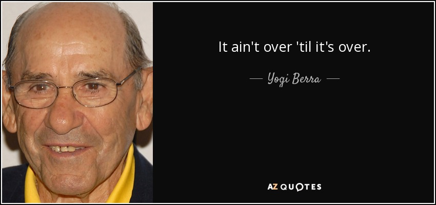 It ain't over 'til it's over. - Yogi Berra