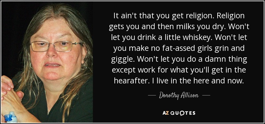 It ain't that you get religion. Religion gets you and then milks you dry. Won't let you drink a little whiskey. Won't let you make no fat-assed girls grin and giggle. Won't let you do a damn thing except work for what you'll get in the hearafter. I live in the here and now. - Dorothy Allison