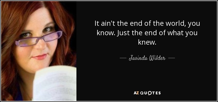 It ain't the end of the world, you know. Just the end of what you knew. - Jasinda Wilder