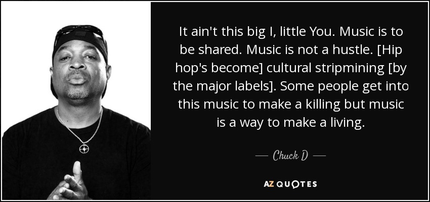It ain't this big I, little You. Music is to be shared. Music is not a hustle. [Hip hop's become] cultural stripmining [by the major labels]. Some people get into this music to make a killing but music is a way to make a living. - Chuck D