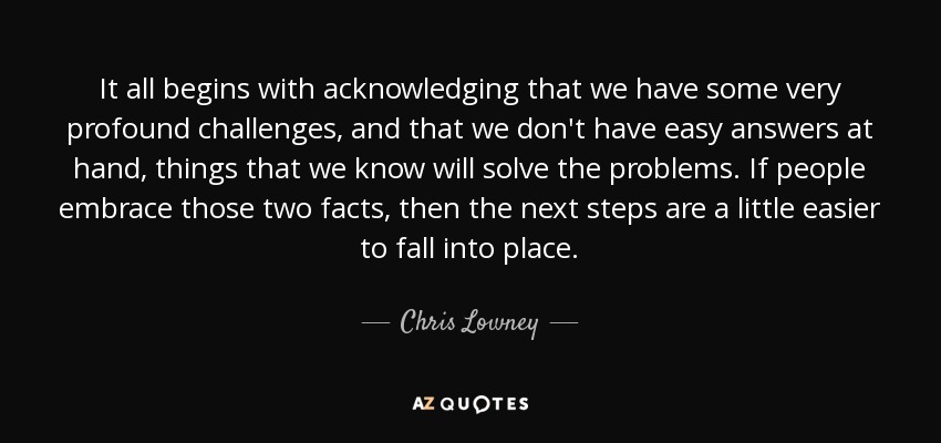 It all begins with acknowledging that we have some very profound challenges, and that we don't have easy answers at hand, things that we know will solve the problems. If people embrace those two facts, then the next steps are a little easier to fall into place. - Chris Lowney