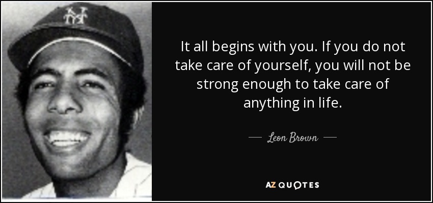 It all begins with you. If you do not take care of yourself, you will not be strong enough to take care of anything in life. - Leon Brown