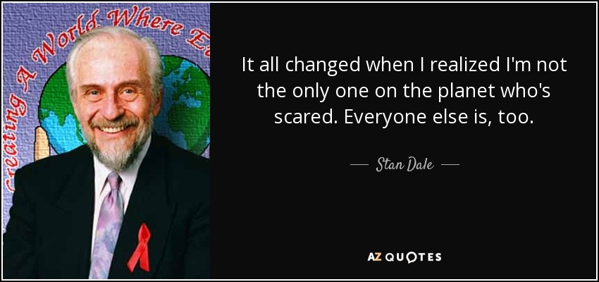 It all changed when I realized I'm not the only one on the planet who's scared. Everyone else is, too. - Stan Dale