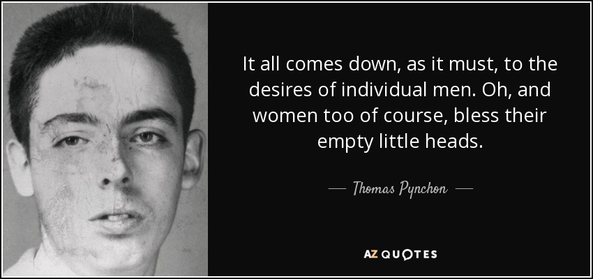 It all comes down, as it must, to the desires of individual men. Oh, and women too of course, bless their empty little heads. - Thomas Pynchon