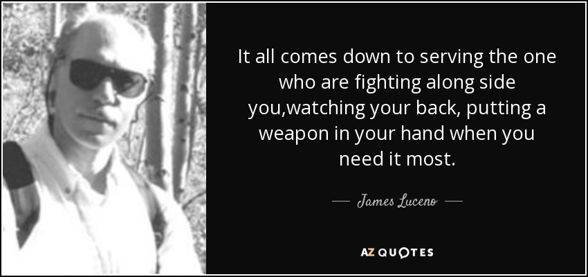 It all comes down to serving the one who are fighting along side you,watching your back, putting a weapon in your hand when you need it most. - James Luceno