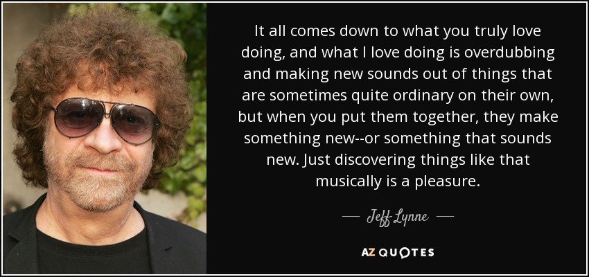 It all comes down to what you truly love doing, and what I love doing is overdubbing and making new sounds out of things that are sometimes quite ordinary on their own, but when you put them together, they make something new--or something that sounds new. Just discovering things like that musically is a pleasure. - Jeff Lynne