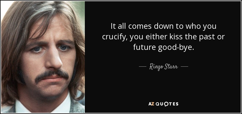 It all comes down to who you crucify, you either kiss the past or future good-bye. - Ringo Starr