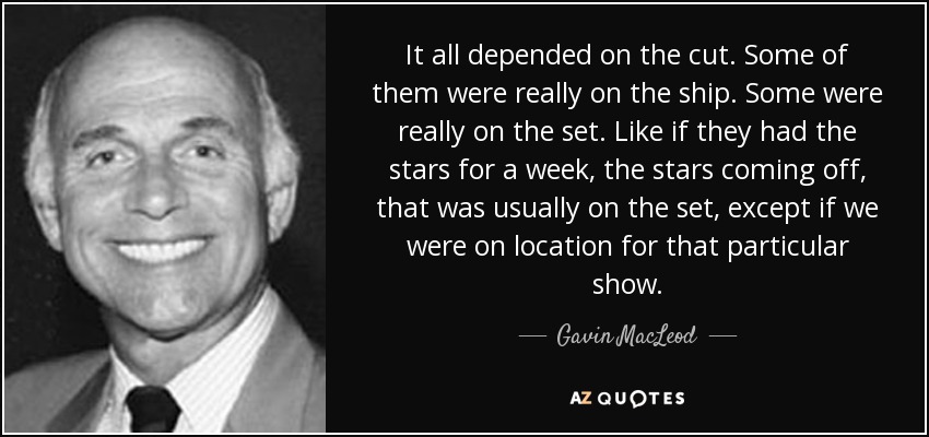 It all depended on the cut. Some of them were really on the ship. Some were really on the set. Like if they had the stars for a week, the stars coming off, that was usually on the set, except if we were on location for that particular show. - Gavin MacLeod