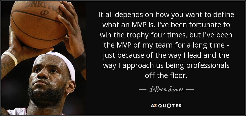 It all depends on how you want to define what an MVP is. I've been fortunate to win the trophy four times, but I've been the MVP of my team for a long time - just because of the way I lead and the way I approach us being professionals off the floor. - LeBron James