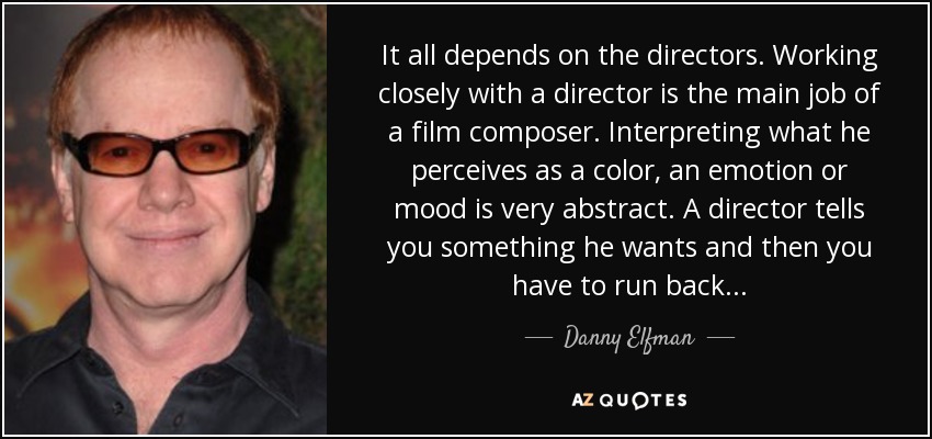 It all depends on the directors. Working closely with a director is the main job of a film composer. Interpreting what he perceives as a color, an emotion or mood is very abstract. A director tells you something he wants and then you have to run back... - Danny Elfman