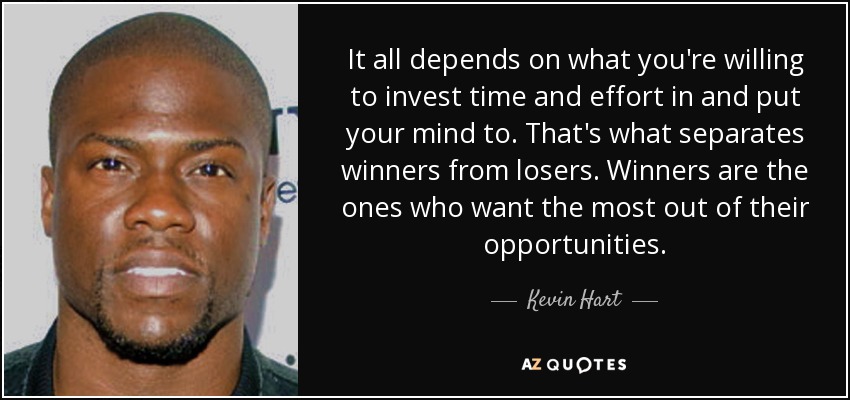 It all depends on what you're willing to invest time and effort in and put your mind to. That's what separates winners from losers. Winners are the ones who want the most out of their opportunities. - Kevin Hart