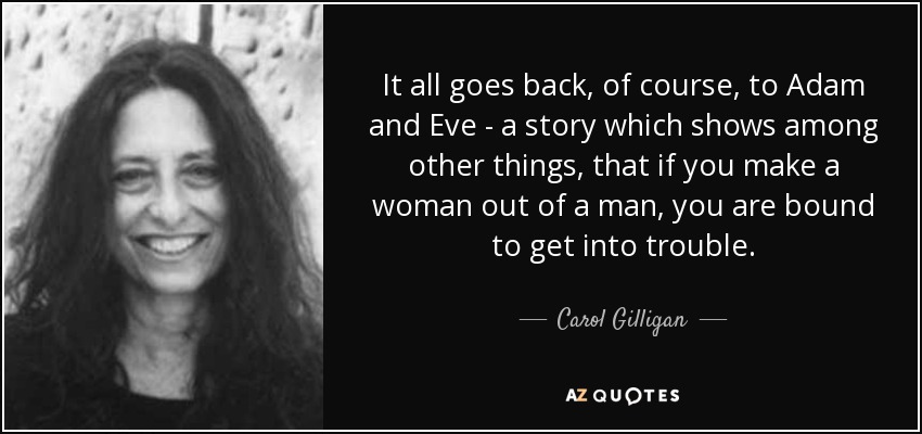 It all goes back, of course, to Adam and Eve - a story which shows among other things, that if you make a woman out of a man, you are bound to get into trouble. - Carol Gilligan