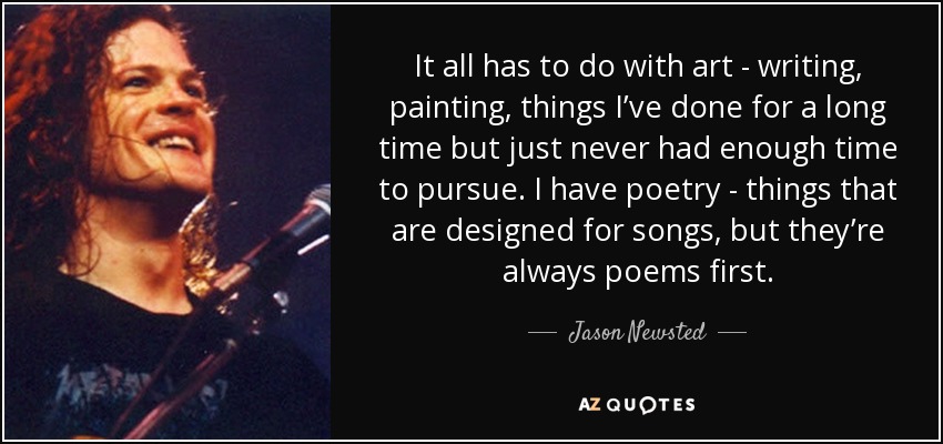 It all has to do with art - writing, painting, things I’ve done for a long time but just never had enough time to pursue. I have poetry - things that are designed for songs, but they’re always poems first. - Jason Newsted