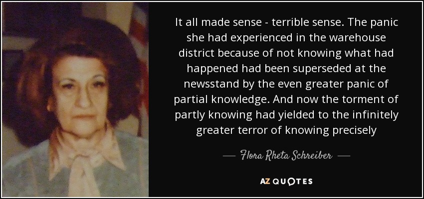 It all made sense - terrible sense. The panic she had experienced in the warehouse district because of not knowing what had happened had been superseded at the newsstand by the even greater panic of partial knowledge. And now the torment of partly knowing had yielded to the infinitely greater terror of knowing precisely - Flora Rheta Schreiber