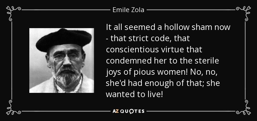 It all seemed a hollow sham now - that strict code, that conscientious virtue that condemned her to the sterile joys of pious women! No, no, she'd had enough of that; she wanted to live! - Emile Zola