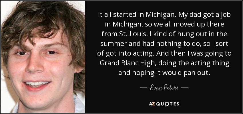 It all started in Michigan. My dad got a job in Michigan, so we all moved up there from St. Louis. I kind of hung out in the summer and had nothing to do, so I sort of got into acting. And then I was going to Grand Blanc High, doing the acting thing and hoping it would pan out. - Evan Peters