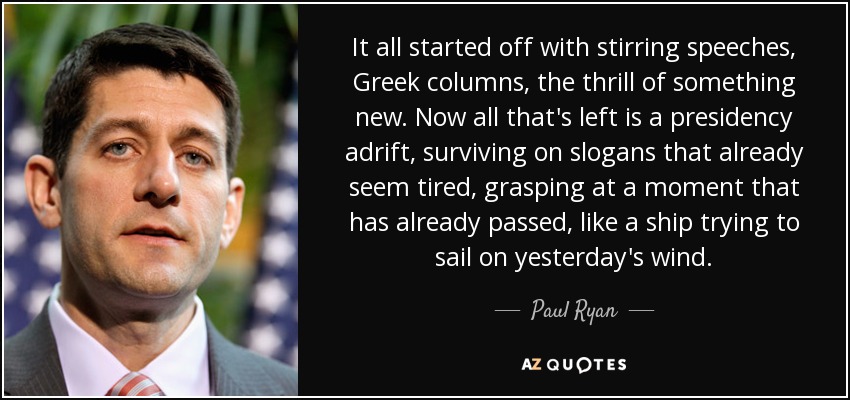 It all started off with stirring speeches, Greek columns, the thrill of something new. Now all that's left is a presidency adrift, surviving on slogans that already seem tired, grasping at a moment that has already passed, like a ship trying to sail on yesterday's wind. - Paul Ryan