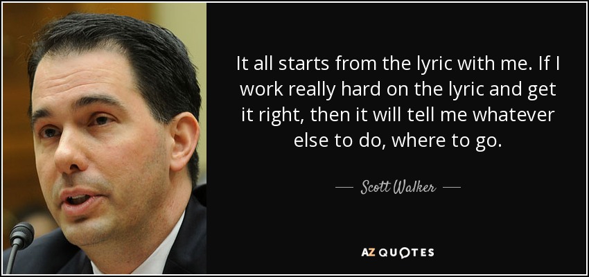 It all starts from the lyric with me. If I work really hard on the lyric and get it right, then it will tell me whatever else to do, where to go. - Scott Walker