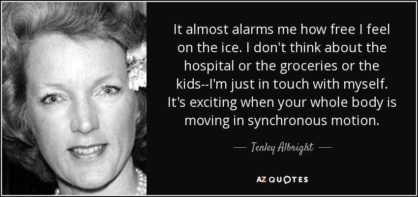It almost alarms me how free I feel on the ice. I don't think about the hospital or the groceries or the kids--I'm just in touch with myself. It's exciting when your whole body is moving in synchronous motion. - Tenley Albright