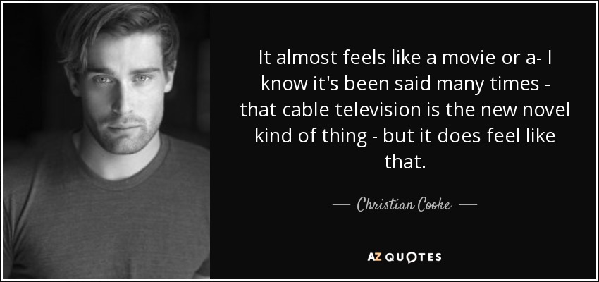 It almost feels like a movie or a- I know it's been said many times - that cable television is the new novel kind of thing - but it does feel like that. - Christian Cooke