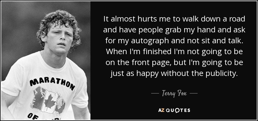 It almost hurts me to walk down a road and have people grab my hand and ask for my autograph and not sit and talk. When I'm finished I'm not going to be on the front page, but I'm going to be just as happy without the publicity. - Terry Fox