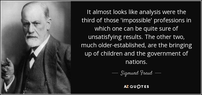 It almost looks like analysis were the third of those 'impossible' professions in which one can be quite sure of unsatisfying results. The other two, much older-established, are the bringing up of children and the government of nations. - Sigmund Freud
