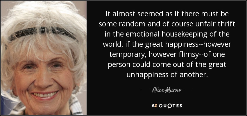 It almost seemed as if there must be some random and of course unfair thrift in the emotional housekeeping of the world, if the great happiness--however temporary, however flimsy--of one person could come out of the great unhappiness of another. - Alice Munro