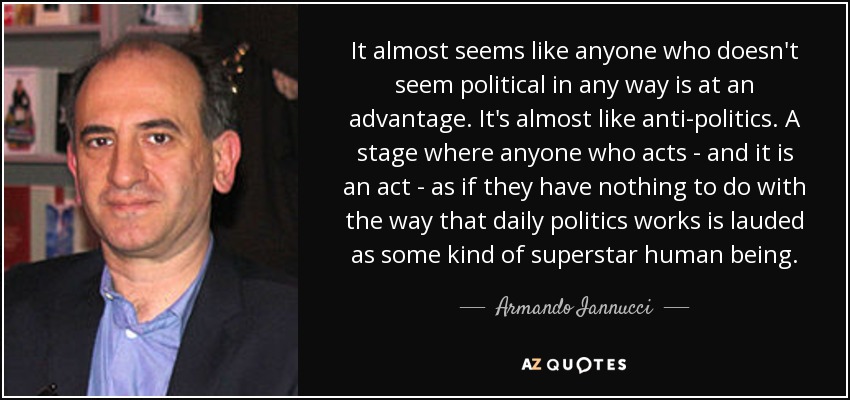 It almost seems like anyone who doesn't seem political in any way is at an advantage. It's almost like anti-politics. A stage where anyone who acts - and it is an act - as if they have nothing to do with the way that daily politics works is lauded as some kind of superstar human being. - Armando Iannucci