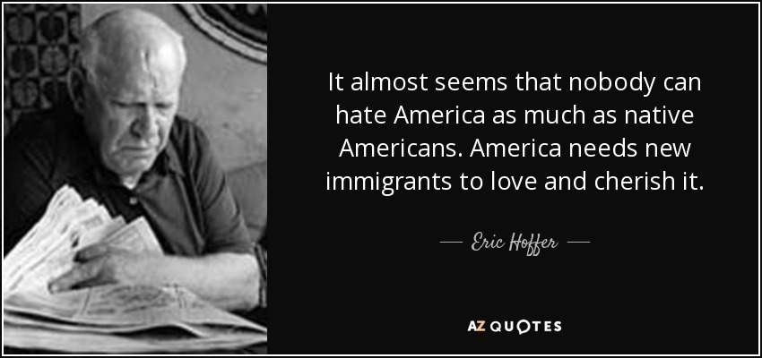 It almost seems that nobody can hate America as much as native Americans. America needs new immigrants to love and cherish it. - Eric Hoffer
