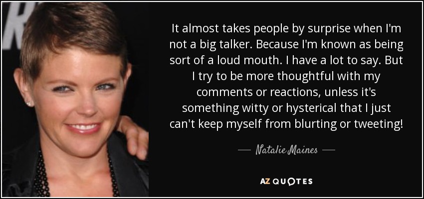 It almost takes people by surprise when I'm not a big talker. Because I'm known as being sort of a loud mouth. I have a lot to say. But I try to be more thoughtful with my comments or reactions, unless it's something witty or hysterical that I just can't keep myself from blurting or tweeting! - Natalie Maines