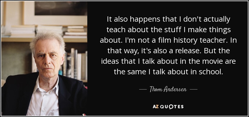 It also happens that I don't actually teach about the stuff I make things about. I'm not a film history teacher. In that way, it's also a release. But the ideas that I talk about in the movie are the same I talk about in school. - Thom Andersen