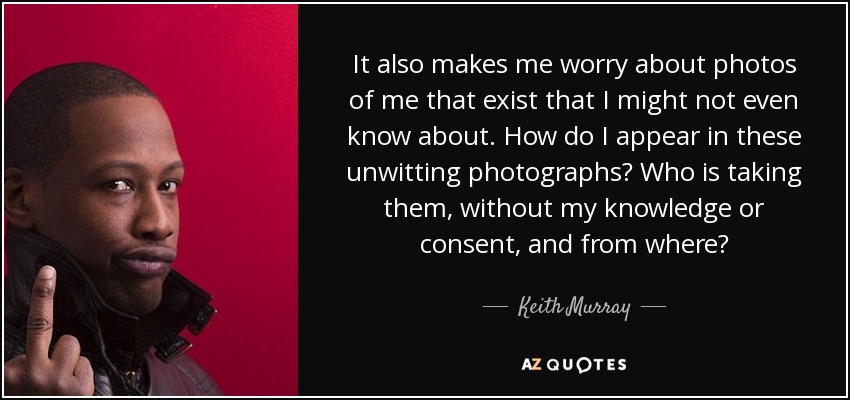 It also makes me worry about photos of me that exist that I might not even know about. How do I appear in these unwitting photographs? Who is taking them, without my knowledge or consent, and from where? - Keith Murray