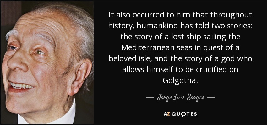 It also occurred to him that throughout history, humankind has told two stories: the story of a lost ship sailing the Mediterranean seas in quest of a beloved isle, and the story of a god who allows himself to be crucified on Golgotha. - Jorge Luis Borges