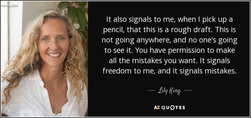 It also signals to me, when I pick up a pencil, that this is a rough draft. This is not going anywhere, and no one's going to see it. You have permission to make all the mistakes you want. It signals freedom to me, and it signals mistakes. - Lily King