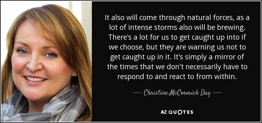 It also will come through natural forces, as a lot of intense storms also will be brewing. There's a lot for us to get caught up into if we choose, but they are warning us not to get caught up in it. It's simply a mirror of the times that we don't necessarily have to respond to and react to from within. - Christine McCormick Day