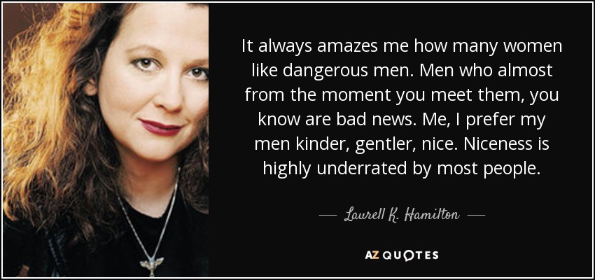 It always amazes me how many women like dangerous men. Men who almost from the moment you meet them, you know are bad news. Me, I prefer my men kinder, gentler, nice. Niceness is highly underrated by most people. - Laurell K. Hamilton