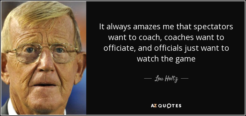 It always amazes me that spectators want to coach, coaches want to officiate, and officials just want to watch the game - Lou Holtz