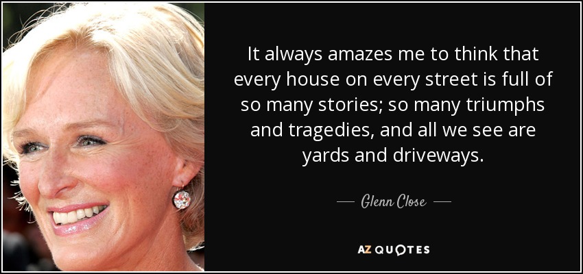 It always amazes me to think that every house on every street is full of so many stories; so many triumphs and tragedies, and all we see are yards and driveways. - Glenn Close