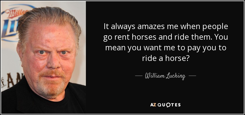 It always amazes me when people go rent horses and ride them. You mean you want me to pay you to ride a horse? - William Lucking