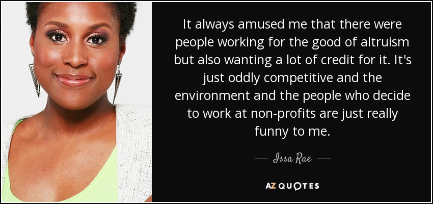 It always amused me that there were people working for the good of altruism but also wanting a lot of credit for it. It's just oddly competitive and the environment and the people who decide to work at non-profits are just really funny to me. - Issa Rae