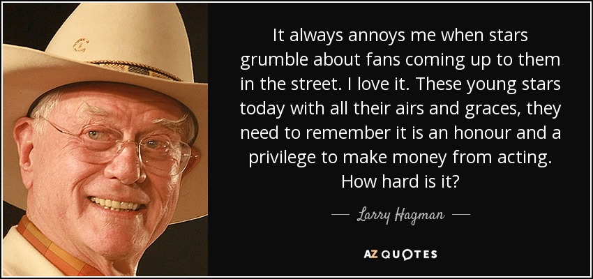 It always annoys me when stars grumble about fans coming up to them in the street. I love it. These young stars today with all their airs and graces, they need to remember it is an honour and a privilege to make money from acting. How hard is it? - Larry Hagman