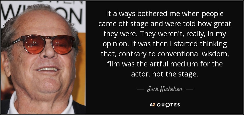 It always bothered me when people came off stage and were told how great they were. They weren't, really, in my opinion. It was then I started thinking that, contrary to conventional wisdom, film was the artful medium for the actor, not the stage. - Jack Nicholson