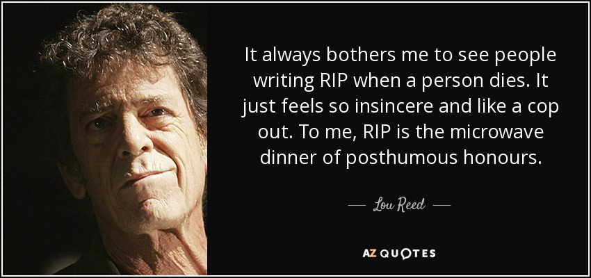 It always bothers me to see people writing RIP when a person dies. It just feels so insincere and like a cop out. To me, RIP is the microwave dinner of posthumous honours. - Lou Reed