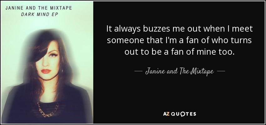 It always buzzes me out when I meet someone that I'm a fan of who turns out to be a fan of mine too. - Janine and The Mixtape
