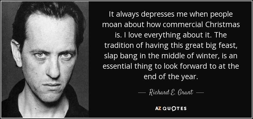 It always depresses me when people moan about how commercial Christmas is. I love everything about it. The tradition of having this great big feast, slap bang in the middle of winter, is an essential thing to look forward to at the end of the year. - Richard E. Grant