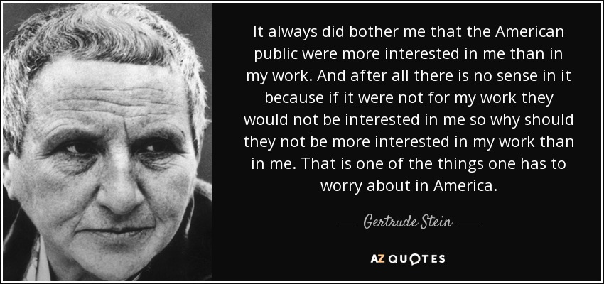 It always did bother me that the American public were more interested in me than in my work. And after all there is no sense in it because if it were not for my work they would not be interested in me so why should they not be more interested in my work than in me. That is one of the things one has to worry about in America. - Gertrude Stein