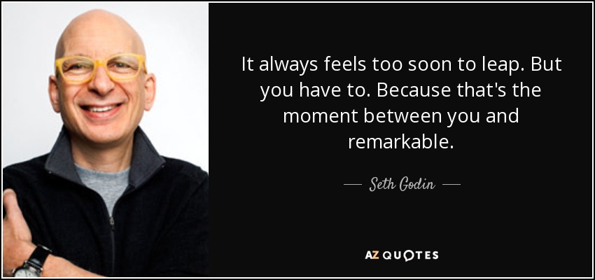 It always feels too soon to leap. But you have to. Because that's the moment between you and remarkable. - Seth Godin