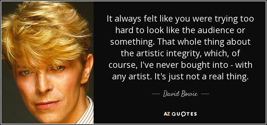 It always felt like you were trying too hard to look like the audience or something. That whole thing about the artistic integrity, which, of course, I've never bought into - with any artist. It's just not a real thing. - David Bowie