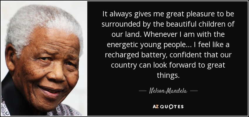 It always gives me great pleasure to be surrounded by the beautiful children of our land. Whenever I am with the energetic young people ... I feel like a recharged battery, confident that our country can look forward to great things. - Nelson Mandela