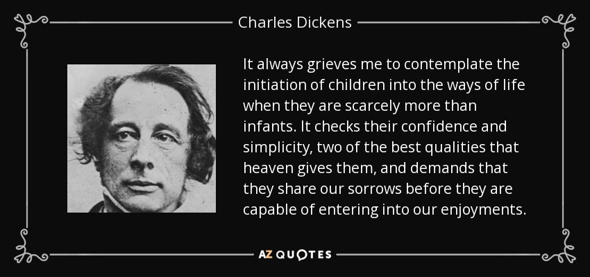 It always grieves me to contemplate the initiation of children into the ways of life when they are scarcely more than infants. It checks their confidence and simplicity, two of the best qualities that heaven gives them, and demands that they share our sorrows before they are capable of entering into our enjoyments. - Charles Dickens